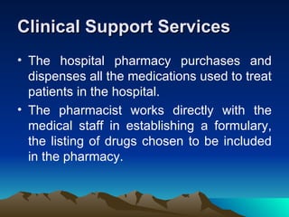 Clinical Support Services The hospital pharmacy purchases and dispenses all the medications used to treat patients in the hospital.  The pharmacist works directly with the medical staff in establishing a formulary, the listing of drugs chosen to be included in the pharmacy.  