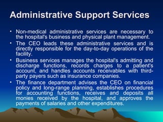 Administrative Support Services Non-medical administrative services are necessary to the hospital's business and physical plant management. The CEO leads these administrative services and is directly responsible for the day-to-day operations of the facility. Business services manages the hospital's admitting and discharge functions, records charges to a patient's account, and handles accounts receivables with third-party payers such as insurance companies. The finance department advises the CEO on financial policy and long-range planning, establishes procedures for accounting functions, receives and deposits all monies received by the hospital, and approves the payments of salaries and other expenditures. 