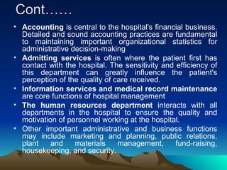 Cont…… Accounting  is central to the hospital's financial business. Detailed and sound accounting practices are fundamental to maintaining important organizational statistics for administrative decision-making  Admitting services  is often where the patient first has contact with the hospital. The sensitivity and efficiency of this department can greatly influence the patient's perception of the quality of care received. Information services and medical record maintenance  are core functions of hospital management  The human resources department  interacts with all departments in the hospital to ensure the quality and motivation of personnel working at the hospital.  Other important administrative and business functions may include marketing and planning, public relations, plant and materials management, fund-raising, housekeeping, and security.  