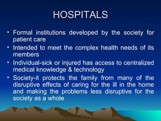 HOSPITALS Formal institutions developed by the society for patient care Intended to meet the complex health needs of its members Individual-sick or injured has access to centralized medical knowledge & technology Society-it protects the family from many of the disruptive effects of caring for the ill in the home and making the problems less disruptive for the society as a whole 