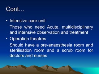 Cont… Intensive care unit Those who need Acute, multidisciplinary and intensive observation and treatment Operation theatres Should have a pre-anaesthesia room and sterilisation room and a scrub room for doctors and nurses 