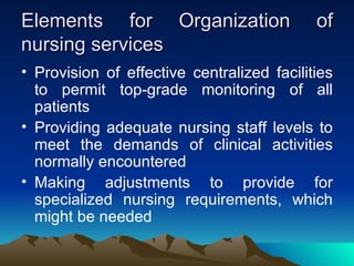 Elements for Organization of nursing services Provision of effective centralized facilities to permit top-grade monitoring of all patients Providing adequate nursing staff levels to meet the demands of clinical activities normally encountered Making adjustments to provide for specialized nursing requirements, which might be needed 