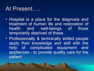 At Present…. Hospital is a place for the diagnosis and treatment of human ills and restoration of health and well-beings of those temporarily deprived of these. Professionally & technically skilled people apply their knowledge and skill with the help of complicated equipment and appliances - to provide quality care for the patient 