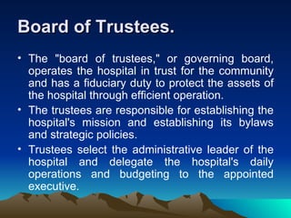 Board of Trustees. The "board of trustees," or governing board, operates the hospital in trust for the community and has a fiduciary duty to protect the assets of the hospital through efficient operation.  The trustees are responsible for establishing the hospital's mission and establishing its bylaws and strategic policies.  Trustees select the administrative leader of the hospital and delegate the hospital's daily operations and budgeting to the appointed executive.  