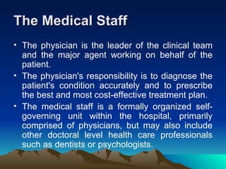 The Medical Staff The physician is the leader of the clinical team and the major agent working on behalf of the patient.  The physician's responsibility is to diagnose the patient's condition accurately and to prescribe the best and most cost-effective treatment plan. The medical staff is a formally organized self-governing unit within the hospital, primarily comprised of physicians, but may also include other doctoral level health care professionals such as dentists or psychologists. 