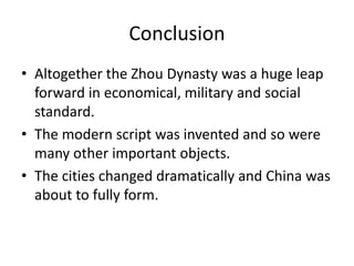 Conclusion
• Altogether the Zhou Dynasty was a huge leap
  forward in economical, military and social
  standard.
• The modern script was invented and so were
  many other important objects.
• The cities changed dramatically and China was
  about to fully form.
 