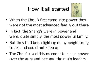 How it all started
• When the Zhou’s first came into power they
  were not the most advanced family out there.
• In fact, the Shang’s were in power and
  were, quite simply, the most powerful family.
• But they had been fighting many neighboring
  tribes and could not keep up.
• The Zhou’s used this moment to cease power
  over the area and become the main leaders.
 