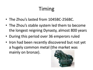 Timing
• The Zhou’s lasted from 1045BC-256BC.
• The Zhou’s stable system led them to become
  the longest reigning Dynasty, almost 800 years
• During this period over 36 emperors ruled
• Iron had been recently discovered but not yet
  a hugely common metal (the market was
  mainly on bronze).
 