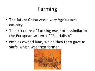Farming
• The future China was a very Agricultural
  country.
• The structure of farming was not dissimilar to
  the European system of “Feudalism”
• Nobles owned land, which they then gave to
  surfs, which was then farmed.
 