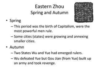 Eastern Zhou
              Spring and Autumn
• Spring
  – This period was the birth of Capitalism, were the
    most powerful men rule.
  – Some cities (states) were growing and annexing
    smaller cities.
• Autumn
  – Two States Wu and Yue had emerged rulers.
  – Wu defeated Yue but Gou Jian (from Yue) built up
    an army and took revenge.
 