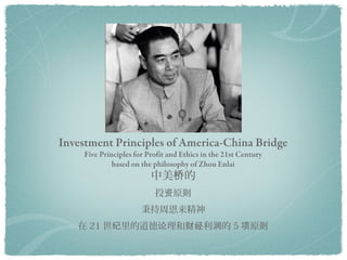 Investment Principles
Five Principles for Business Ethics in the 21st Century
        based on the philosophy of Zhou Enlai

                    投资原则
                 秉持周恩来精神
      21 世纪商业道德伦理的 5 项原则
 