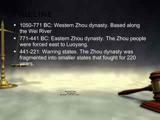 Timeline 1050-771 BC: Western Zhou dynasty. Based along the Wei River 771-441 BC: Eastern Zhou dynasty. The Zhou people were forced east to Luoyang. 441-221: Warring states. The Zhou dynasty was fragmented into smaller states that fought for 220 years. 