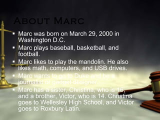 About Marc Marc was born on March 29, 2000 in Washington D.C. Marc plays baseball, basketball, and football.  Marc likes to play the mandolin. He also likes math, computers, and USB drives. Marc wants to go to Duke and be a journalist or gadget designer. Marc has a sister, Christina, who is 16, and a brother, Victor, who is 14. Christina goes to Wellesley High School, and Victor goes to Roxbury Latin. 