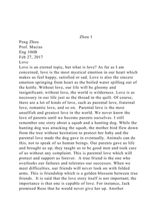 Zhou 1
Peng Zhou
Prof. Macias
Eng 106B
Feb 27, 2017
Love
Love is an eternal topic, but what is love? As far as I am
concerned, love is the most mystical emotion in our heart which
makes us feel happy, satisfied or sad. Love is also the sincere
emotion springing from heart as the boiled water spilling out of
the kettle. Without love, our life will be gloomy and
insignificant; without love, the world is wilderness. Love is as
necessary in our life just as the thread in the quilt. Of course,
there are a lot of kinds of love, such as parental love, fraternal
love, romantic love, and so on. Parental love is the most
unselfish and greatest love in the world. We never know the
love of parents until we become parents ourselves. I still
remember one story about a squab and a hunting dog. While the
hunting dog was attacking the squab, the mother bird flew down
from the tree without hesitation to protect her baby and the
parental love made the dog gave in eventually. Animals can do
this, not to speak of us human beings. Our parents gave us life
and brought us up; they taught us to be good men and took care
of us without any complaint. This is parental love which will
protect and support us forever. A true friend is the one who
overlooks our failures and tolerates our successes. When we
meet difficulties, our friends will never look on with folded
arms. This is friendship which is a golden blossom between true
friends. It is said that the love story itself is not important; the
importance is that one is capable of love. For instance, Jack
promised Rose that he would never give her up. Another
 