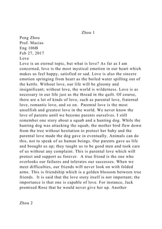 Zhou 1
Peng Zhou
Prof. Macias
Eng 106B
Feb 27, 2017
Love
Love is an eternal topic, but what is love? As far as I am
concerned, love is the most mystical emotion in our heart which
makes us feel happy, satisfied or sad. Love is also the sincere
emotion springing from heart as the boiled water spilling out of
the kettle. Without love, our life will be gloomy and
insignificant; without love, the world is wilderness. Love is as
necessary in our life just as the thread in the quilt. Of course,
there are a lot of kinds of love, such as parental love, fraternal
love, romantic love, and so on. Parental love is the most
unselfish and greatest love in the world. We never know the
love of parents until we become parents ourselves. I still
remember one story about a squab and a hunting dog. While the
hunting dog was attacking the squab, the mother bird flew down
from the tree without hesitation to protect her baby and the
parental love made the dog gave in eventually. Animals can do
this, not to speak of us human beings. Our parents gave us life
and brought us up; they taught us to be good men and took care
of us without any complaint. This is parental love which will
protect and support us forever. A true friend is the one who
overlooks our failures and tolerates our successes. When we
meet difficulties, our friends will never look on with folded
arms. This is friendship which is a golden blossom between true
friends. It is said that the love story itself is not important; the
importance is that one is capable of love. For instance, Jack
promised Rose that he would never give her up. Another
Zhou 2
 