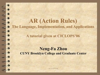 AR (Action Rules) The Language, Implementation, and Applications A tutorial given at CICLOPS’06 Neng-Fa Zhou CUNY Brooklyn College and Graduate Center 