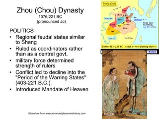 Zhou (Chou) Dynasty
1076-221 BC
(pronounced Jo)
POLITICS
• Regional feudal states similar
to Shang
• Ruled as coordinators rather
than as a central govt.
• military force determined
strength of rulers
• Conflict led to decline into the
"Period of the Warring States"
(403-221 B.C.).
• Introduced Mandate of Heaven
Slideshow from www.advancedplacementhistory.com
 