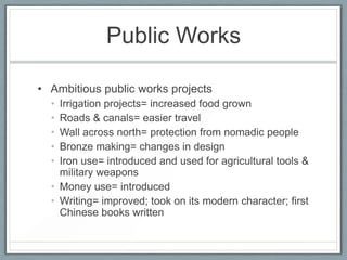 Public Works

• Ambitious public works projects
  • Irrigation projects= increased food grown
  • Roads & canals= easier travel
  • Wall across north= protection from nomadic people
  • Bronze making= changes in design
  • Iron use= introduced and used for agricultural tools &
    military weapons
  • Money use= introduced
  • Writing= improved; took on its modern character; first
    Chinese books written
 