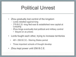 Political Unrest

• Zhou gradually lost control of the kingdom
     • Lords rebelled against king
     • 770 B.C.E- king fled east & established new capital at
       Luoyang
     • Zhou kings eventually lost political and military control
       • Stayed on as priests

• Lords fought each other, trying to increase territories
 •     481- 256 B.C.E.- Warring States period

 •     Three important schools of thought develop

• Zhou kept power until 256 B.C.E.
 