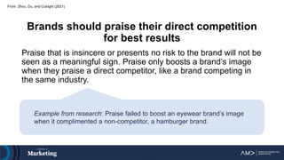 Brands should praise their direct competition
for best results
Praise that is insincere or presents no risk to the brand will not be
seen as a meaningful sign. Praise only boosts a brand’s image
when they praise a direct competitor, like a brand competing in
the same industry.
From: Zhou, Du, and Cutright (2021)
Example from research: Praise failed to boost an eyewear brand’s image
when it complimented a non-competitor, a hamburger brand.
 