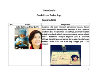 1
Zhou Qunfei
Pendiri Lens Technology
Septo Indarto
NO Subjek Penjelasan
1 Latar Belakang Zhou Qunfei Awalnya dia ingin menjadi perancang busana, tetapi
cita-citanya tidak kesampaian, akhirnya di usia 16 tahun
dia tidak bisa melanjutkan sekolahnya, dia memutuskan
untuk bekerja di sebuah perusahaan yang memproduksi
lensa kacamata dengan bayaran USD 1. Menurut
dirinya, kondisi tersebut sangat keras saat itu, dia harus
bekerja mulai dari jam 8.00 pagi hingga jam 12.00
malam.
 