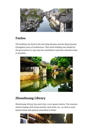 Fanlou
The building was built in the late Qing Dynasty and the Ming Dynasty
Chongzhen years of architecture. This small building was funded by
the government in 1993 and has established a patriotic education base
in Kunshan.
Zhouzhuang Library
Zhouzhuang Library has more than 1,000 square meters. The museum
mainly displays folk living utensils, farm tools, etc., as well as some
famous black-skin pottery unearthed in China.
 