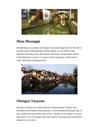 Zhou Zhuangqi
Zhouzhuang is a simple and elegant fixed painting, built on the shore
of Baiji Lake in Zhouzhuang Yunhai Resort. It was built for the
informal meeting of the Asia-Pacific Economic Cooperation (APEC)
Trade Minister in 2001. It is 49.71 meters long and 15.68 meters
wide. Steel hull, building house.
Chengxu Taoyuan
Chengxu Taoyuan is a Taoist shrine in Zhouzhuang. Taoism was
founded in the Eastern Han Dynasty. It was founded by Zhang Ling. It
has a history of more than 1800 years. Taoism is the teacher of Laozi,
and Laozi’s Tao Te Ching is the main classic, pursuing self-cultivation.
Longevity is not old.
 