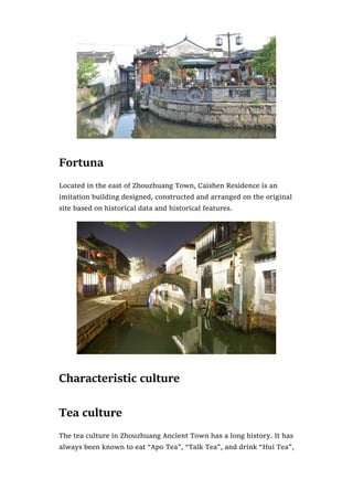 Fortuna
Located in the east of Zhouzhuang Town, Caishen Residence is an
imitation building designed, constructed and arranged on the original
site based on historical data and historical features.
Characteristic culture
Tea culture
The tea culture in Zhouzhuang Ancient Town has a long history. It has
always been known to eat “Apo Tea”, “Talk Tea”, and drink “Hui Tea”,
 