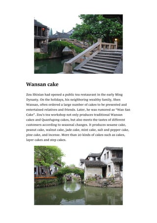 Wansan cake
Zou Shixian had opened a public tea restaurant in the early Ming
Dynasty. On the holidays, his neighboring wealthy family, Shen
Wansan, often ordered a large number of cakes to be presented and
entertained relatives and friends. Later, he was rumored as “Wan San
Cake”. Zou’s tea workshop not only produces traditional Wansan
cakes and Quanfugong cakes, but also meets the tastes of different
customers according to seasonal changes. It produces sesame cake,
peanut cake, walnut cake, jade cake, mint cake, salt and pepper cake,
pine cake, and incense. More than 20 kinds of cakes such as cakes,
layer cakes and step cakes.
 