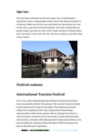 Apo tea
The old elders maintain an old and unique way of drinking tea –
stewed tea. Place a large dragon water tank in the house and store it
in the sky. When you eat tea, you can break into the pottery jar, rest
on the stove, and cook with the branches. Tea with a sealed bowl or
purple teapot, put the tea, start with a small amount of boiling water,
then “tea brew”, then cover the lid, wait for a moment, and then flush
a lot of water.
Festival customs
International Tourism Festival
As of 2013, China Zhouzhuang International Tourism Festival has
been successfully held for 18 sessions. The tourism festival is based
on the market and is open to the public. The opening ceremony
reflects the simplicity of the style and presents Zhouzhuang
characteristics with certain market effects. During the festival, a
series of theme activities will be launched to render Zhouzhuang’s
new features, introduce Zhouzhuang leisure items and products, and
present different contents of Zhouzhuang to different groups and
spread Zhouzhuang’s reputation.
 