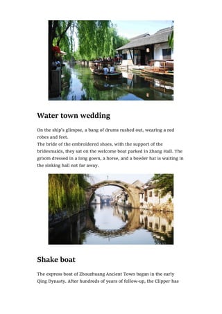 Water town wedding
On the ship’s glimpse, a bang of drums rushed out, wearing a red
robes and feet.
The bride of the embroidered shoes, with the support of the
bridesmaids, they sat on the welcome boat parked in Zhang Hall. The
groom dressed in a long gown, a horse, and a bowler hat is waiting in
the sinking hall not far away.
Shake boat
The express boat of Zhouzhuang Ancient Town began in the early
Qing Dynasty. After hundreds of years of follow-up, the Clipper has
 