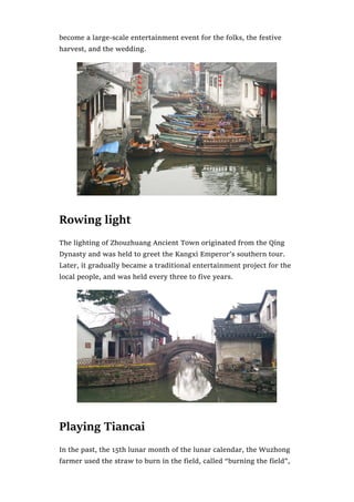 become a large-scale entertainment event for the folks, the festive
harvest, and the wedding.
Rowing light
The lighting of Zhouzhuang Ancient Town originated from the Qing
Dynasty and was held to greet the Kangxi Emperor’s southern tour.
Later, it gradually became a traditional entertainment project for the
local people, and was held every three to five years.
Playing Tiancai
In the past, the 15th lunar month of the lunar calendar, the Wuzhong
farmer used the straw to burn in the field, called “burning the field”,
 