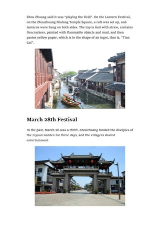 Zhou Zhuang said it was “playing the field”. On the Lantern Festival,
on the Zhouzhuang Niulang Temple Square, a raft was set up, and
lanterns were hung on both sides. The top is tied with straw, contains
firecrackers, painted with flammable objects and mud, and then
pastes yellow paper, which is in the shape of an ingot, that is, “Tian
Cai”.
March 28th Festival
In the past, March 28 was a thrift, Zhouzhuang funded the disciples of
the Liyuan Garden for three days, and the villagers shared
entertainment.
 