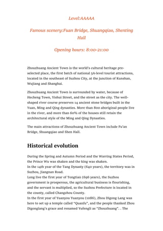 Level:AAAAA
Famous scenery:Fuan Bridge, Shuangqiao, Shenting
Hall
Opening hours: 8:00-21:00
Zhouzhuang Ancient Town is the world’s cultural heritage pre-
selected place, the first batch of national 5A-level tourist attractions,
located in the southeast of Suzhou City, at the junction of Kunshan,
Wujiang and Shanghai.
Zhouzhuang Ancient Town is surrounded by water, because of
Hecheng Town, Yishui Street, and the street as the city. The well-
shaped river course preserves 14 ancient stone bridges built in the
Yuan, Ming and Qing dynasties. More than 800 aboriginal people live
in the river, and more than 60% of the houses still retain the
architectural style of the Ming and Qing Dynasties.
The main attractions of Zhouzhuang Ancient Town include Fu’an
Bridge, Shuangqiao and Shen Hall.
Historical evolution
During the Spring and Autumn Period and the Warring States Period,
the Prince Wu was shaken and the king was shaken.
In the 14th year of the Tang Dynasty (640 years), the territory was in
Suzhou, Jiangnan Road.
Long live the first year of Tongtian (696 years), the Suzhou
government is prosperous, the agricultural business is flourishing,
and the servant is multiplied, so the Suzhou Prefecture is located in
the county, called Changzhou County.
In the first year of Yuanyou Yuanyou (1086), Zhou Digong Lang was
here to set up a temple called “Quanfu”, and the people thanked Zhou
Digonglang’s grace and renamed Yufengli as “Zhouzhuang”. . The
 