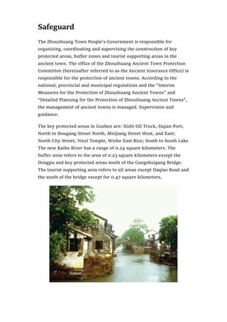 Safeguard
The Zhouzhuang Town People’s Government is responsible for
organizing, coordinating and supervising the construction of key
protected areas, buffer zones and tourist supporting areas in the
ancient town. The office of the Zhouzhuang Ancient Town Protection
Committee (hereinafter referred to as the Ancient Insurance Office) is
responsible for the protection of ancient towns. According to the
national, provincial and municipal regulations and the “Interim
Measures for the Protection of Zhouzhuang Ancient Towns” and
“Detailed Planning for the Protection of Zhouzhuang Ancient Towns”,
the management of ancient towns is managed. Supervision and
guidance.
The key protected areas in Guzhen are: Xizhi Oil Truck, Siqian Port;
North to Hougang Street North, Minjiang Street West, and East;
North City Street, Yinzi Temple, Weihe East Rice; South to South Lake
The new Kaihe River has a range of 0.24 square kilometers. The
buffer zone refers to the area of 0.23 square kilometers except the
Dongpu and key protected areas south of the Gangshuigang Bridge.
The tourist supporting area refers to all areas except Daqiao Road and
the south of the bridge except for 0.47 square kilometers.
 