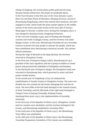 change of Jingkang, the twenty-phase public gold and the Song
Dynasty Nandu settled here, the people are gradually dense.
In the Yuan Dynasty to the first year of the Yuan Dynasty (1330),
Shen You and Shen Ziwan of Shenzhou, Zhejiang Province, moved to
Zhouzhuang Dongzhuang, where they started their business, and later
engaged in trade, which made the grass market appear in the middle
section of the north and south streets of the west side of Yinziyu.
Ming began to become a market town. During the Chenghua years, it
was changed to Huating County, Songjiang Prefecture.
In the 21st year of Jiajing (1542), part of Huating and Shanghai
counties were built in Qingpu County, and the territory was under
Qingpu County. In this case, Zhouzhuang Township set up a township
contract to preach the holy people to educate the people, which has
been established since Zhouzhuang’s historical records. The earliest
official institution.
During the reign of Shunzhi in the Qing Dynasty, the territory
returned to Changzhou County.
In the first year of Emperor Kangxi (1662), Zhouzhuang set up a
guardian of the city’s squadron, and led a group of soldiers to stand
guard, and governed the landslides of Changzhou and Kunshan.
In the thirteenth year of Emperor Kangxi, the Chengshou Camp was
relocated to Zhouzhuang Pass, which governed 15 water and land
passes outside Suzhou.
In the second year of Yongzheng (1724), he analyzed the
establishment of Yuanhe County in Changzhou County. The town was
divided into two counties by the former Qiangang Port and the oil
truck. The four-fifths of the left bank belonged to the Yuantai County
of Sutai Township, and the fifth bank of the right bank belonged to
Tongxiu Town of Jiuyong Township, Wujiang County.
Xuantong three years (1911), the implementation of township
autonomy.
In the first year of the Republic of China (1912), Changzhou, Yuanhe
and two counties were abolished, and the territory belonged to Wu
County, and Zhouzhuang established a township office.
In the sixth year of the Republic of China (1917), the Zhouzhuang
Town Office was established.
In the 16th year of the Republic of China (1927), the Zhouzhuang
Township Preparatory Committee of Wu County was established.
 