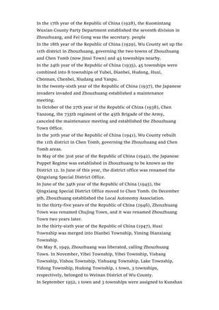 In the 17th year of the Republic of China (1928), the Kuomintang
Wuxian County Party Department established the seventh division in
Zhouzhuang, and Fei Gong was the secretary. people
In the 18th year of the Republic of China (1929), Wu County set up the
11th district in Zhouzhuang, governing the two towns of Zhouzhuang
and Chen Tomb (now Jinxi Town) and 45 townships nearby.
In the 24th year of the Republic of China (1935), 45 townships were
combined into 8 townships of Yubei, Dianbei, Hudong, Huxi,
Chennan, Chenbei, Xiudang and Yanpu.
In the twenty-sixth year of the Republic of China (1937), the Japanese
invaders invaded and Zhouzhuang established a maintenance
meeting.
In October of the 27th year of the Republic of China (1938), Chen
Yaozong, the 735th regiment of the 45th Brigade of the Army,
canceled the maintenance meeting and established the Zhouzhuang
Town Office.
In the 30th year of the Republic of China (1941), Wu County rebuilt
the 11th district in Chen Tomb, governing the Zhouzhuang and Chen
Tomb areas.
In May of the 31st year of the Republic of China (1942), the Japanese
Puppet Regime was established in Zhouzhuang to be known as the
District 12. In June of this year, the district office was renamed the
Qingxiang Special District Office.
In June of the 34th year of the Republic of China (1945), the
Qingxiang Special District Office moved to Chen Tomb. On December
9th, Zhouzhuang established the Local Autonomy Association.
In the thirty-five years of the Republic of China (1946), Zhouzhuang
Town was renamed Chujing Town, and it was renamed Zhouzhuang
Town two years later.
In the thirty-sixth year of the Republic of China (1947), Huxi
Township was merged into Dianbei Township, Yiming Dianxiang
Township.
On May 8, 1949, Zhouzhuang was liberated, calling Zhouzhuang
Town. In November, Yibei Township, Yibei Township, Yishang
Township, Yishou Township, Yishuang Township, Lake Township,
Yidong Township, Hudong Township, 1 town, 3 townships,
respectively, belonged to Weinan District of Wu County.
In September 1952, 1 town and 3 townships were assigned to Kunshan
 