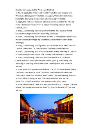 County, belonging to the West Lake District.
In March 1956, the division of Taishi Township was merged into
Wuhu and Shuanghu Townships. In August, Wuhu Township and
Shuanghu Township merged into Zhouzhuang Township.
In 1998, the National Tourism Administration awarded the title of
“China Famous Scenic Spots” in the Zhouzhuang Ancient Town
Tourist Area.
In 2003, Zhouzhuang Town was awarded the Asia-Pacific World
Cultural Heritage Protection Award by UNESCO;
In 2006, Zhouzhuang Town was re-elected as “Prepared List of China
World Cultural Heritage” by the State Administration of Cultural
Heritage;
In 2007, Zhouzhuang Town passed the “National First AAAAA Grade
Tourist Attractions” of the National Tourism Administration.
In 2008, Zhouzhuang was officially named by the Ministry of Culture
as the hometown of Chinese folk culture and art (water folklore);
In 2010, Zhouzhuang Town was awarded the title of “National
Characteristic Landscape Tourism Town” jointly selected by the
Ministry of Housing and Urban-Rural Development and Tourism
Bureau.
In 2011, Zhouzhuang was awarded the title of “National Low Carbon
Tourism Experimental Zone” by China Environmental Protection
Federation and China Tourism Association Tourism Scenery Branch;
In 2012, Zhouzhuang Ancient Town was selected as a tourist
attraction in the low-carbon tourism demonstration zone.
In 2014, Zhouzhuang Town was awarded the title of “Jiangsu Province
Smart Tourism Demonstration Base” by Jiangsu Provincial Tourism
Bureau.
 