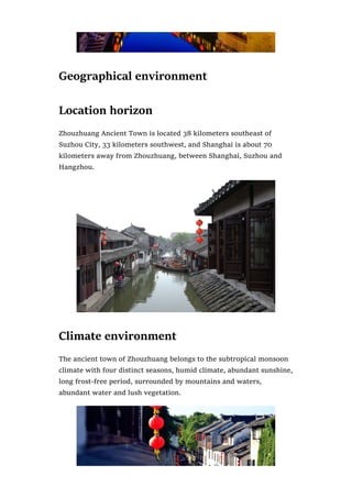 Geographical environment
Location horizon
Zhouzhuang Ancient Town is located 38 kilometers southeast of
Suzhou City, 33 kilometers southwest, and Shanghai is about 70
kilometers away from Zhouzhuang, between Shanghai, Suzhou and
Hangzhou.
Climate environment
The ancient town of Zhouzhuang belongs to the subtropical monsoon
climate with four distinct seasons, humid climate, abundant sunshine,
long frost-free period, surrounded by mountains and waters,
abundant water and lush vegetation.
 