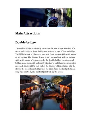 Main Attractions
Double bridge
The double bridge, commonly known as the Key Bridge, consists of a
stone arch bridge – Shide Bridge and a stone bridge – Yongan Bridge.
The Shide Bridge is 16 meters long and three meters wide with a span
of 5.9 meters. The Yongan Bridge is 13.3 meters long and 2.4 meters
wide with a span of 3.5 meters. In the double bridge, the stone arch
bridge spans the north and south city rivers, and there is a stone step
approach bridge at the east end of the bridge, which extends into the
street; the stone beam bridge is at the Yinzi Pass, the bridge hole can
only pass the boat, and the bridge is built by the stone.
 