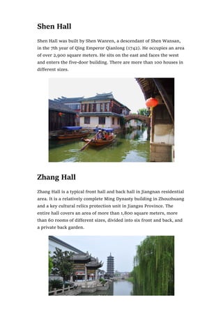 Shen Hall
Shen Hall was built by Shen Wanren, a descendant of Shen Wansan,
in the 7th year of Qing Emperor Qianlong (1742). He occupies an area
of over 2,900 square meters. He sits on the east and faces the west
and enters the five-door building. There are more than 100 houses in
different sizes.
Zhang Hall
Zhang Hall is a typical front hall and back hall in Jiangnan residential
area. It is a relatively complete Ming Dynasty building in Zhouzhuang
and a key cultural relics protection unit in Jiangsu Province. The
entire hall covers an area of more than 1,800 square meters, more
than 60 rooms of different sizes, divided into six front and back, and
a private back garden.
 