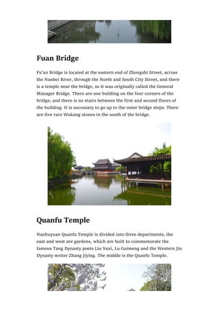 Fuan Bridge
Fu’an Bridge is located at the eastern end of Zhongshi Street, across
the Nanbei River, through the North and South City Street, and there
is a temple near the bridge, so it was originally called the General
Manager Bridge. There are one building on the four corners of the
bridge, and there is no stairs between the first and second floors of
the building. It is necessary to go up to the outer bridge steps. There
are five rare Wukang stones in the south of the bridge.
Quanfu Temple
Nanhuyuan Quanfu Temple is divided into three departments, the
east and west are gardens, which are built to commemorate the
famous Tang Dynasty poets Liu Yuxi, Lu Guimeng and the Western Jin
Dynasty writer Zhang Jiying. The middle is the Quanfu Temple.
 