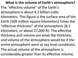 What is the volume of Earth's atmosphere?
The "effective volume" of the Earth's
atmosphere is about 4.2 billion cubic
kilometers. This figure is the surface area of the
Earth (509 million square kilometers) times the
"effective thickness" of the atmosphere (8.2
kilometers, or about 27,000 ft). The effective
thickness and volume are what the thickness
and volume of the atmosphere would be if the
entire atmosphere were at sea level conditions.
The actual volume of the atmosphere is
considerably greater than its effective volume,
 