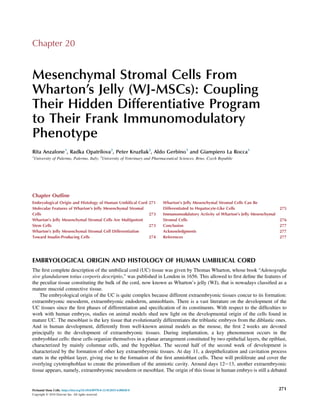Chapter 20
Mesenchymal Stromal Cells From
Wharton’s Jelly (WJ-MSCs): Coupling
Their Hidden Differentiative Program
to Their Frank Immunomodulatory
Phenotype
Rita Anzalone1
, Radka Opatrilova2
, Peter Kruzliak2
, Aldo Gerbino1
and Giampiero La Rocca1
1
University of Palermo, Palermo, Italy; 2
University of Veterinary and Pharmaceutical Sciences, Brno, Czech Republic
Chapter Outline
Embryological Origin and Histology of Human Umbilical Cord 271
Molecular Features of Wharton’s Jelly Mesenchymal Stromal
Cells 273
Wharton’s Jelly Mesenchymal Stromal Cells Are Multipotent
Stem Cells 273
Wharton’s Jelly Mesenchymal Stromal Cell Differentiation
Toward Insulin-Producing Cells 274
Wharton’s Jelly Mesenchymal Stromal Cells Can Be
Differentiated to Hepatocyte-Like Cells 275
Immunomodulatory Activity of Wharton’s Jelly Mesenchymal
Stromal Cells 276
Conclusion 277
Acknowledgments 277
References 277
EMBRYOLOGICAL ORIGIN AND HISTOLOGY OF HUMAN UMBILICAL CORD
The ﬁrst complete description of the umbilical cord (UC) tissue was given by Thomas Wharton, whose book “Adenograﬁa
sive glandularum totius corporis descriptio,” was published in London in 1656. This allowed to ﬁrst deﬁne the features of
the peculiar tissue constituting the bulk of the cord, now known as Wharton’s jelly (WJ), that is nowadays classiﬁed as a
mature mucoid connective tissue.
The embryological origin of the UC is quite complex because different extraembryonic tissues concur to its formation:
extraembryonic mesoderm, extraembryonic endoderm, amnioblasts. There is a vast literature on the development of the
UC tissues since the ﬁrst phases of differentiation and speciﬁcation of its constituents. With respect to the difﬁculties to
work with human embryos, studies on animal models shed new light on the developmental origin of the cells found in
mature UC. The mesoblast is the key tissue that evolutionarily differentiates the triblastic embryos from the diblastic ones.
And in human development, differently from well-known animal models as the mouse, the ﬁrst 2 weeks are devoted
principally to the development of extraembryonic tissues. During implantation, a key phenomenon occurs in the
embryoblast cells: these cells organize themselves in a planar arrangement constituted by two epithelial layers, the epiblast,
characterized by mainly columnar cells, and the hypoblast. The second half of the second week of development is
characterized by the formation of other key extraembryonic tissues. At day 11, a deepithelization and cavitation process
starts in the epiblast layer, giving rise to the formation of the ﬁrst amnioblast cells. These will proliferate and cover the
overlying cytotrophoblast to create the primordium of the amniotic cavity. Around days 12e13, another extraembryonic
tissue appears, namely, extraembryonic mesoderm or mesoblast. The origin of this tissue in human embryo is still a debated
Perinatal Stem Cells. https://doi.org/10.1016/B978-0-12-812015-6.00020-0
Copyright © 2018 Elsevier Inc. All rights reserved.
271
 