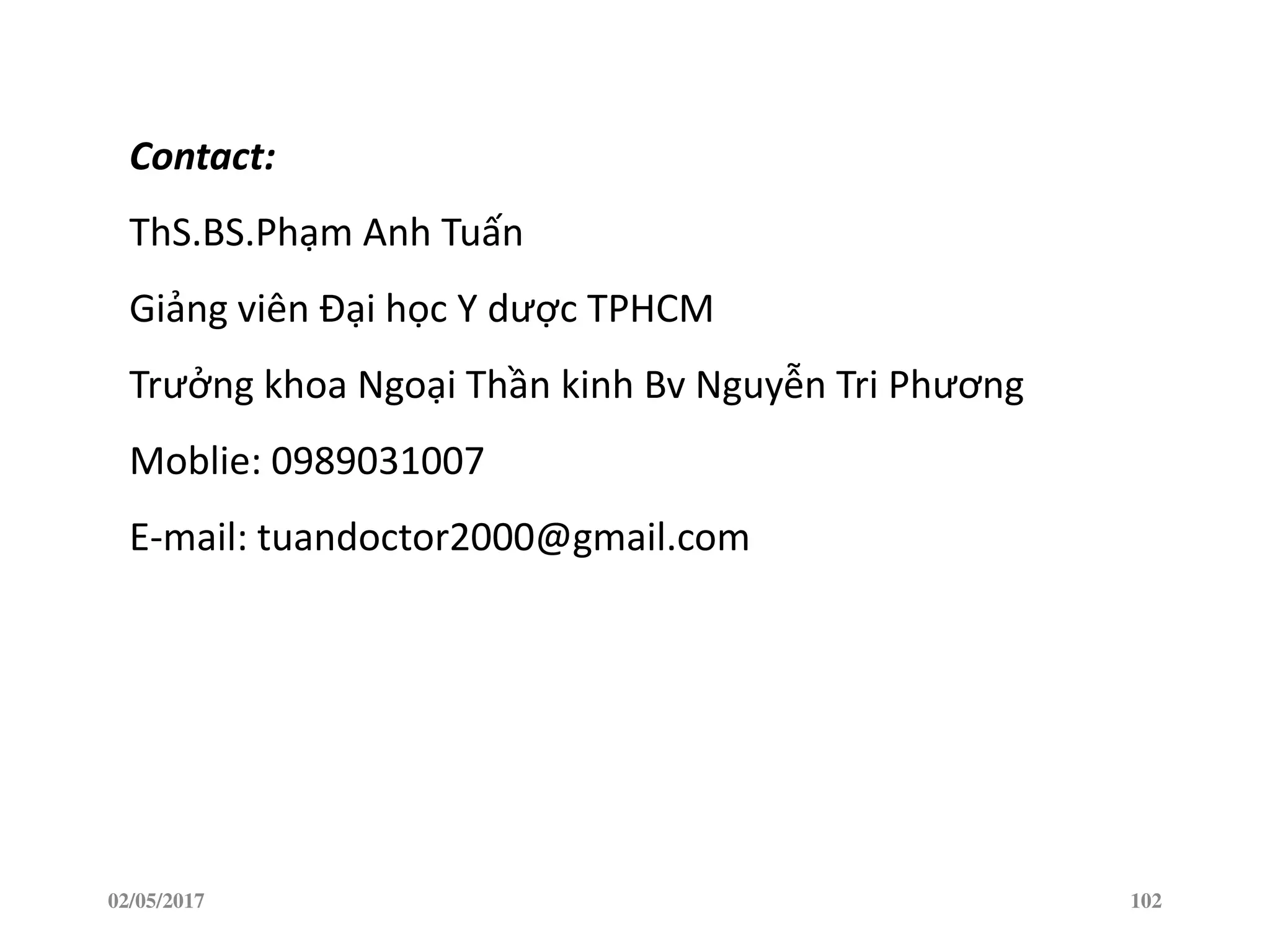02/05/2017 102
Contact:
ThS.BS.Phạm Anh Tuấn
Giảng viên Đại học Y dược TPHCM
Trưởng khoa Ngoại Thần kinh Bv Nguyễn Tri Phương
Moblie: 0989031007
E-mail: tuandoctor2000@gmail.com
 