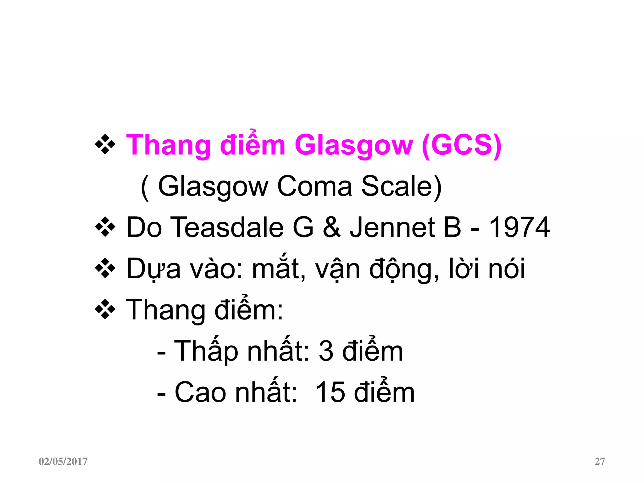  Thang điểm Glasgow (GCS)
( Glasgow Coma Scale)
 Do Teasdale G & Jennet B - 1974
 Dựa vào: mắt, vận động, lời nói
 Thang điểm:
- Thấp nhất: 3 điểm
- Cao nhất: 15 điểm
02/05/2017 27
 