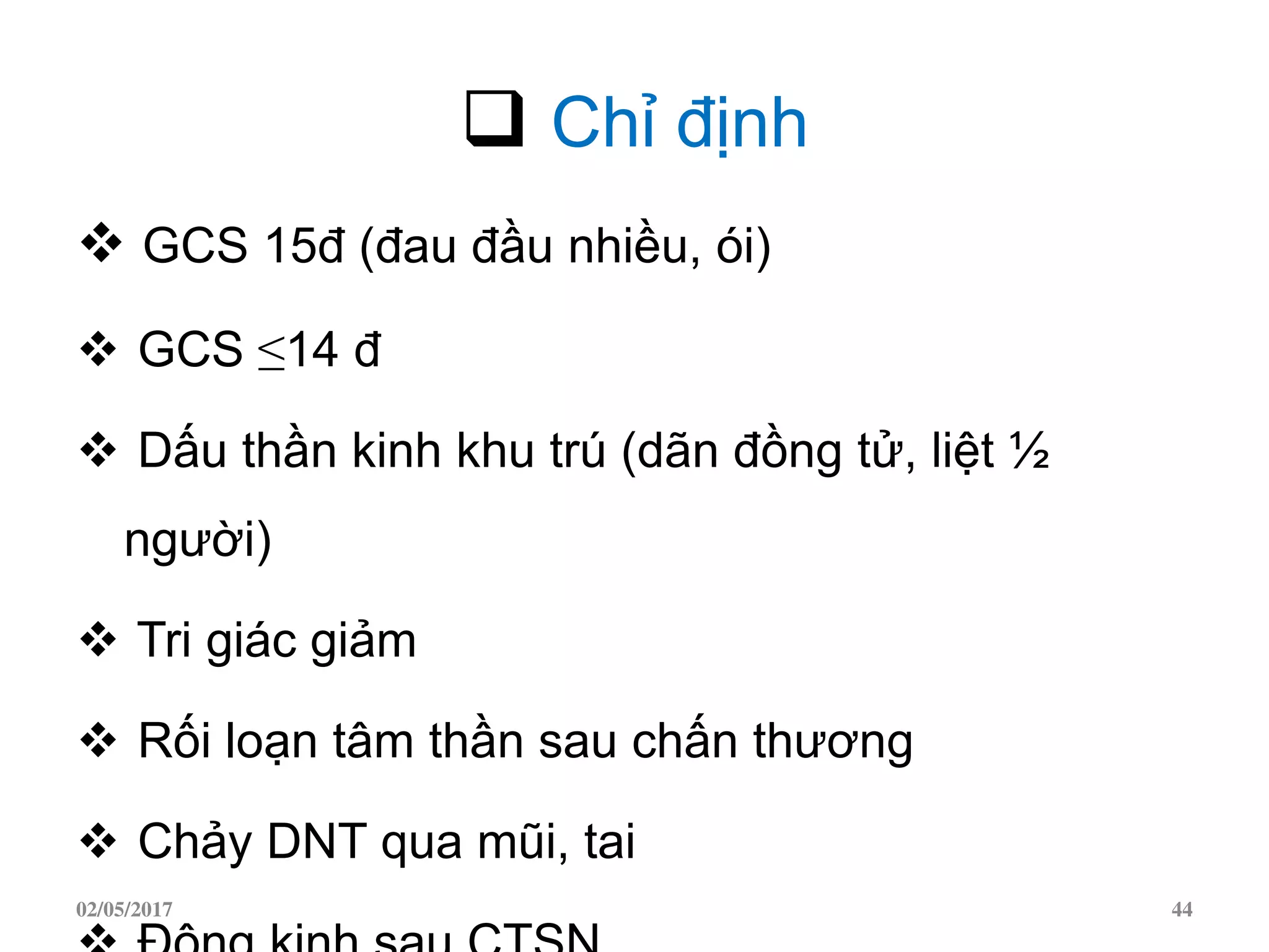  Chỉ định
 GCS 15đ (đau đầu nhiều, ói)
 GCS ≤14 đ
 Dấu thần kinh khu trú (dãn đồng tử, liệt ½
người)
 Tri giác giảm
 Rối loạn tâm thần sau chấn thương
 Chảy DNT qua mũi, tai
02/05/2017 44
 