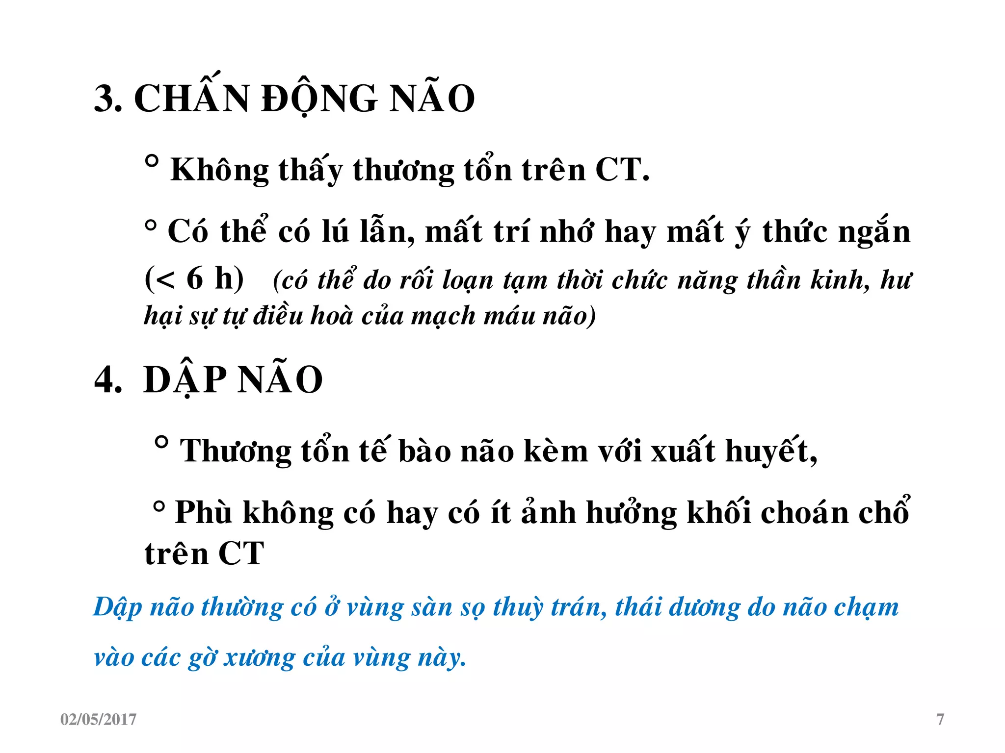 3. CHAÁN ÑOÄNG NAÕO
° Khoâng thaáy thöông toån treân CT.
° Coù theå coù luù laãn, maát trí nhôù hay maát yù thöùc ngaén
(< 6 h) (coù theå do roái loaïn taïm thôøi chöùc naêng thaàn kinh, hö
haïi söï töï ñieàu hoaø cuûa maïch maùu naõo)
4. DAÄP NAÕO
° Thöông toån teá baøo naõo keøm vôùi xuaát huyeát,
° Phuø khoâng coù hay coù ít aûnh höôûng khoái choaùn choå
treân CT
Daäp naõo thöôøng coù ôû vuøng saøn soï thuyø traùn, thaùi döông do naõo chaïm
vaøo caùc gôø xöông cuûa vuøng naøy.
02/05/2017 7
 