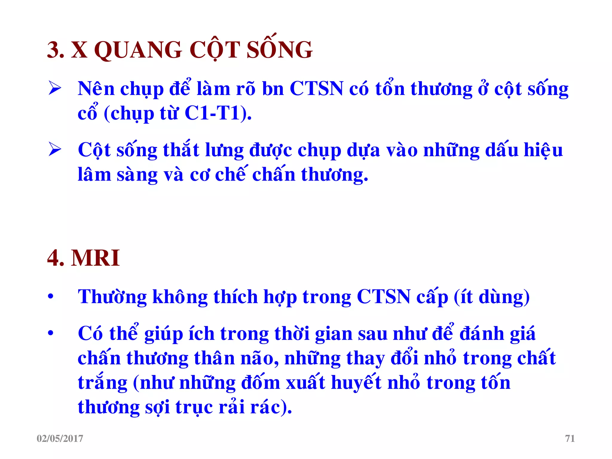 3. X QUANG COÄT SOÁNG
 Neân chuïp ñeå laøm roõ bn CTSN coù toån thöông ôû coät soáng
coå (chuïp töø C1-T1).
 Coät soáng thaét löng ñöôïc chuïp döïa vaøo nhöõng daáu hieäu
laâm saøng vaø cô cheá chaán thöông.
4. MRI
• Thöôøng khoâng thích hôïp trong CTSN caáp (ít duøng)
• Coù theå giuùp ích trong thôøi gian sau nhö ñeå ñaùnh giaù
chaán thöông thaân naõo, nhöõng thay ñoåi nhoû trong chaát
traéng (nhö nhöõng ñoám xuaát huyeát nhoû trong toán
thöông sôïi truïc raûi raùc).
02/05/2017 71
 
