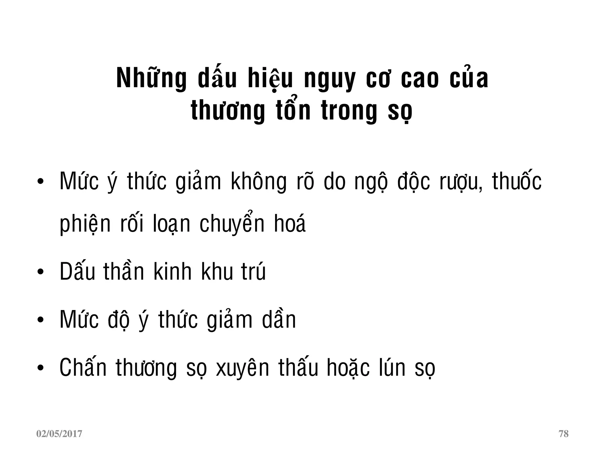 Nhöõng dấu hiệu nguy cô cao cuûa
thöông toån trong soï
• Möùc yù thöùc giaûm khoâng roõ do ngoä ñoäc röôïu, thuoác
phieän roái loaïn chuyeån hoaù
• Daáu thaàn kinh khu truù
• Möùc ñoä yù thöùc giaûm daàn
• Chaán thöông soï xuyeân thaáu hoaëc luùn soï
02/05/2017 78
 
